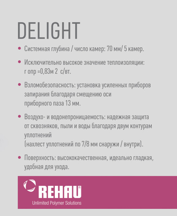 Профильная система немецкого качества Rehau Delight 70 мм обеспечит вам увеличенный поток естественного освещения, за счет небольшой высоты рамы в комбинации со створкой (105-109 мм). Вы получаете на 10% больше освещенной площади в сравнении с аналогами. В то же время 5-камерный профиль с монтажной глубиной 70 мм и возможностью устанавливать стеклопакеты толщиной до 41 мм, обеспечит высокие показатели тепло- и шумоизоляции (30-35 дБ).  Помимо этого, окна на базе Rehau Delight 70 позволяют внедрить в дизайн конструкции индивидуальные решения. К примеру, в данной системе разработанная округлая изящная створка в сочетании с рельефным декоративным штапиком. Благодаря отменным техническим характеристикам окна Rehau Delight Design могут применяться в высотном и частном строительстве, а также для остекления балконов и лоджий. Из профильной системы возможно изготавливать не только оконные конструкции, но и дверные.